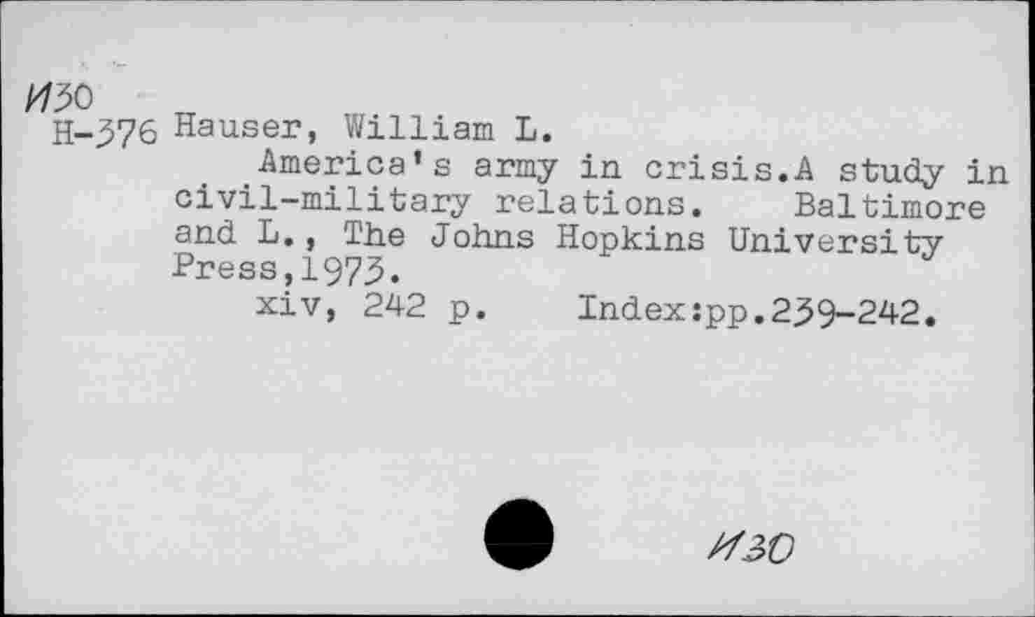 ﻿H-376 Hauser, William L.
America’s army in crisis.A study in civil-military relations. Baltimore and L., The Johns Hopkins University Press,1973.
xiv, 242 p. Index:pp.239-242.